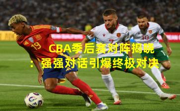 CBA季后赛对阵揭晓：强强对话引爆终极对决