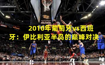 2010年葡萄牙vs西班牙:伊比利亚半岛的巅峰对决