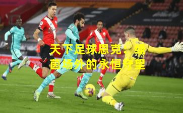 天下足球恩克：绿茵场外的永恒守望