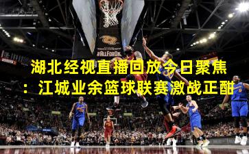 湖北经视直播回放今日聚焦:江城业余篮球联赛激战正酣