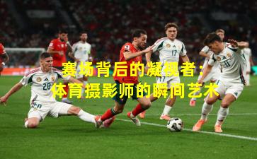 赛场背后的凝视者:体育摄影师的瞬间艺术
