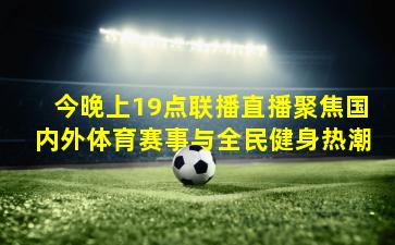 今晚上19点联播直播聚焦国内外体育赛事与全民健身热潮
