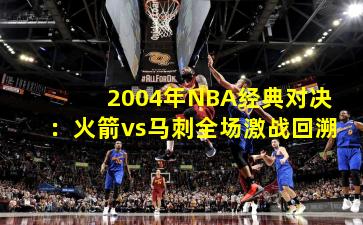 2004年NBA经典对决：火箭vs马刺全场激战回溯