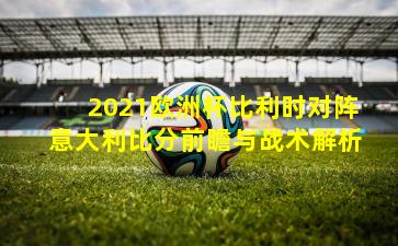 2021欧洲杯比利时对阵意大利比分前瞻与战术解析
