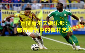 万柳高尔夫俱乐部：都市绿洲中的挥杆艺术