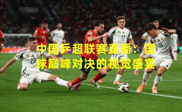 中国乒超联赛直播：国球巅峰对决的视觉盛宴