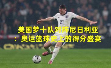 美国梦十队对阵尼日利亚：奥运篮球史上的得分盛宴