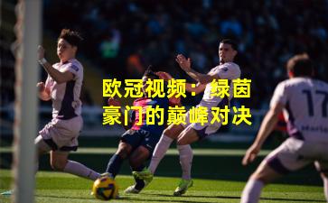 欧冠视频：绿茵豪门的巅峰对决