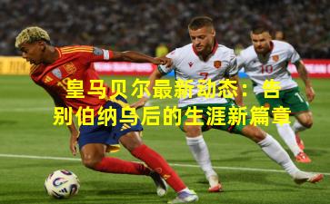 皇马贝尔最新动态：告别伯纳乌后的生涯新篇章